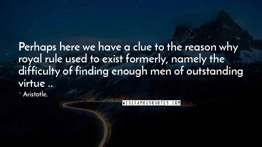 Aristotle. Quotes: Perhaps here we have a clue to the reason why royal rule used to exist formerly, namely the difficulty of finding enough men of outstanding virtue ..