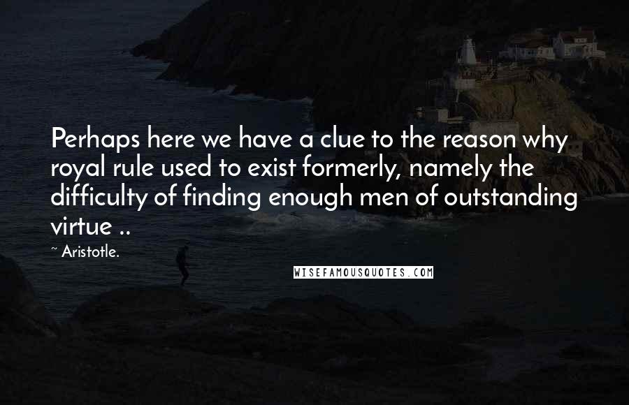 Aristotle. Quotes: Perhaps here we have a clue to the reason why royal rule used to exist formerly, namely the difficulty of finding enough men of outstanding virtue ..