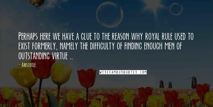 Aristotle. Quotes: Perhaps here we have a clue to the reason why royal rule used to exist formerly, namely the difficulty of finding enough men of outstanding virtue ..