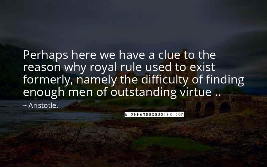 Aristotle. Quotes: Perhaps here we have a clue to the reason why royal rule used to exist formerly, namely the difficulty of finding enough men of outstanding virtue ..
