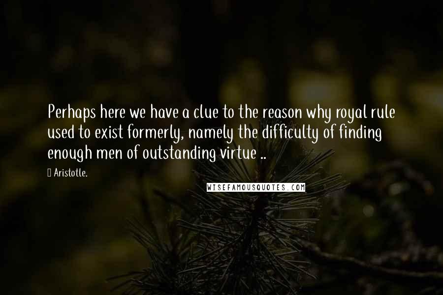 Aristotle. Quotes: Perhaps here we have a clue to the reason why royal rule used to exist formerly, namely the difficulty of finding enough men of outstanding virtue ..