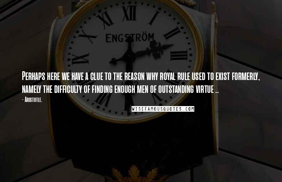 Aristotle. Quotes: Perhaps here we have a clue to the reason why royal rule used to exist formerly, namely the difficulty of finding enough men of outstanding virtue ..