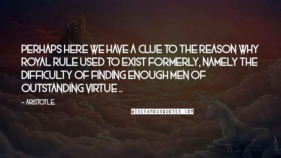 Aristotle. Quotes: Perhaps here we have a clue to the reason why royal rule used to exist formerly, namely the difficulty of finding enough men of outstanding virtue ..