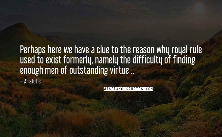 Aristotle. Quotes: Perhaps here we have a clue to the reason why royal rule used to exist formerly, namely the difficulty of finding enough men of outstanding virtue ..