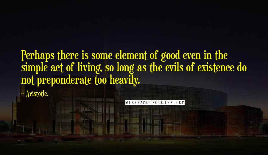 Aristotle. Quotes: Perhaps there is some element of good even in the simple act of living, so long as the evils of existence do not preponderate too heavily.