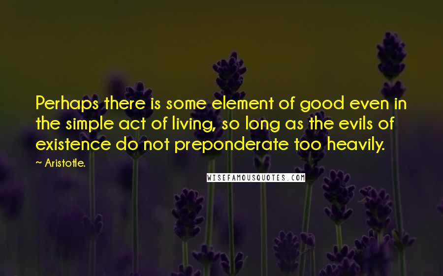 Aristotle. Quotes: Perhaps there is some element of good even in the simple act of living, so long as the evils of existence do not preponderate too heavily.