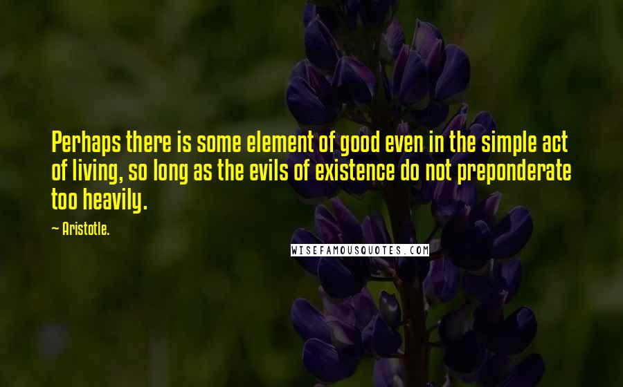 Aristotle. Quotes: Perhaps there is some element of good even in the simple act of living, so long as the evils of existence do not preponderate too heavily.