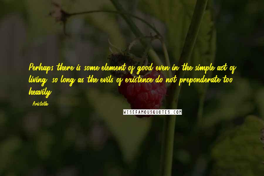 Aristotle. Quotes: Perhaps there is some element of good even in the simple act of living, so long as the evils of existence do not preponderate too heavily.