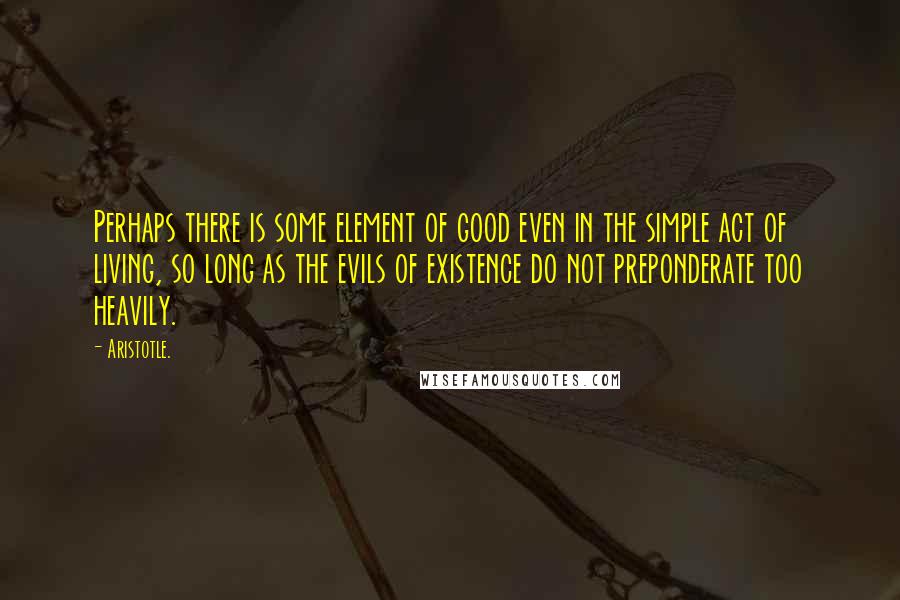 Aristotle. Quotes: Perhaps there is some element of good even in the simple act of living, so long as the evils of existence do not preponderate too heavily.