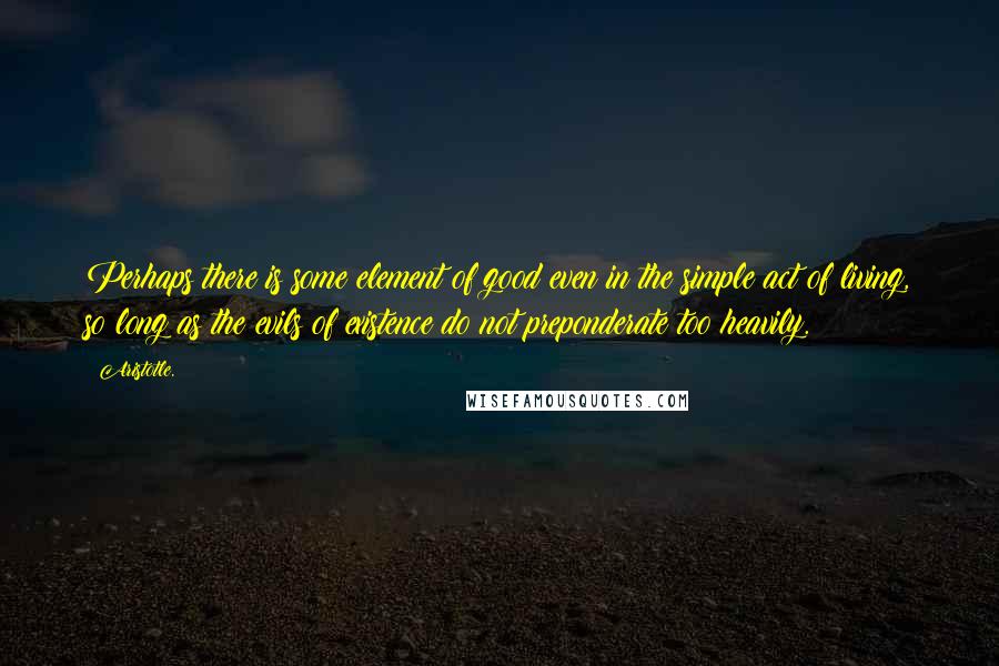 Aristotle. Quotes: Perhaps there is some element of good even in the simple act of living, so long as the evils of existence do not preponderate too heavily.