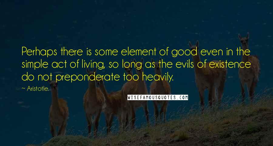 Aristotle. Quotes: Perhaps there is some element of good even in the simple act of living, so long as the evils of existence do not preponderate too heavily.