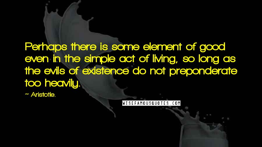 Aristotle. Quotes: Perhaps there is some element of good even in the simple act of living, so long as the evils of existence do not preponderate too heavily.