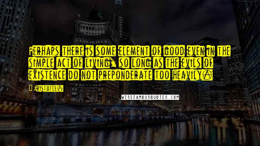 Aristotle. Quotes: Perhaps there is some element of good even in the simple act of living, so long as the evils of existence do not preponderate too heavily.