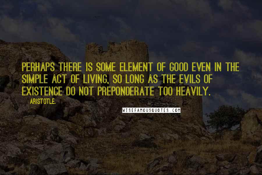 Aristotle. Quotes: Perhaps there is some element of good even in the simple act of living, so long as the evils of existence do not preponderate too heavily.