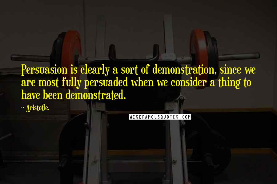 Aristotle. Quotes: Persuasion is clearly a sort of demonstration, since we are most fully persuaded when we consider a thing to have been demonstrated.