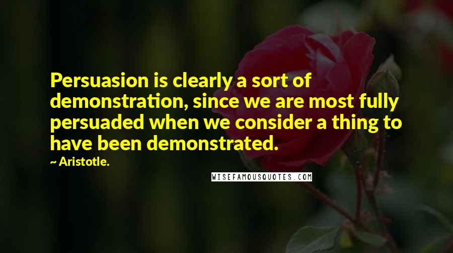 Aristotle. Quotes: Persuasion is clearly a sort of demonstration, since we are most fully persuaded when we consider a thing to have been demonstrated.