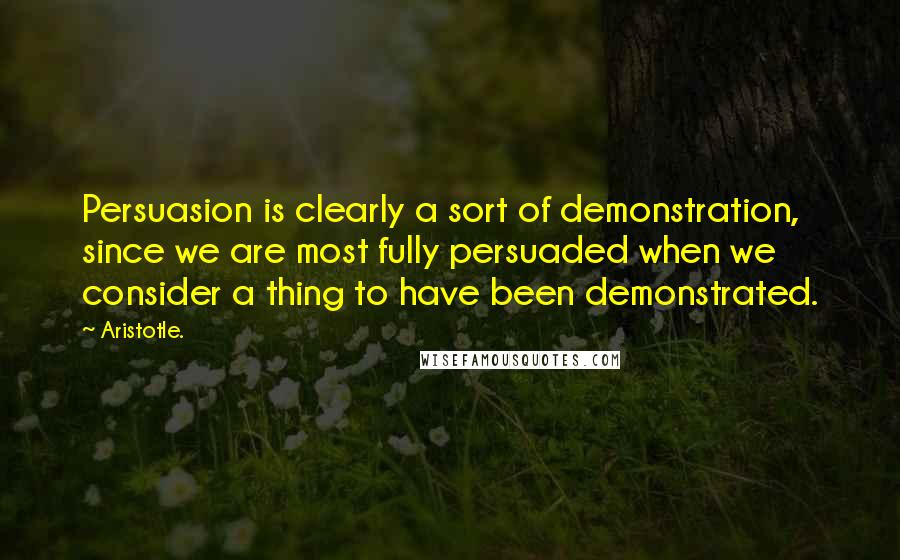 Aristotle. Quotes: Persuasion is clearly a sort of demonstration, since we are most fully persuaded when we consider a thing to have been demonstrated.