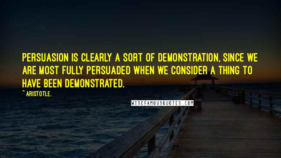 Aristotle. Quotes: Persuasion is clearly a sort of demonstration, since we are most fully persuaded when we consider a thing to have been demonstrated.