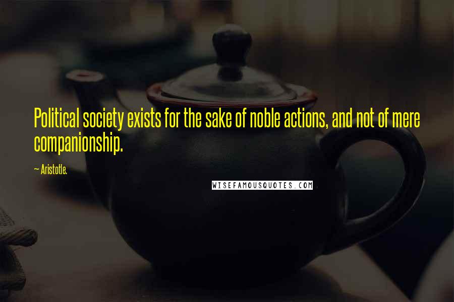 Aristotle. Quotes: Political society exists for the sake of noble actions, and not of mere companionship.