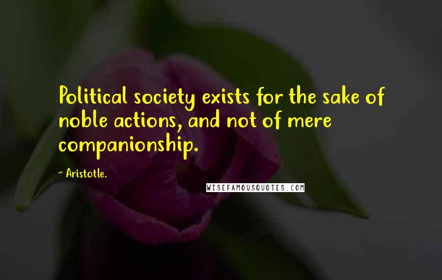 Aristotle. Quotes: Political society exists for the sake of noble actions, and not of mere companionship.