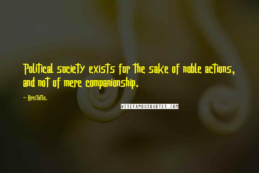 Aristotle. Quotes: Political society exists for the sake of noble actions, and not of mere companionship.