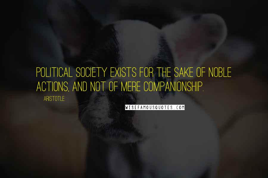 Aristotle. Quotes: Political society exists for the sake of noble actions, and not of mere companionship.