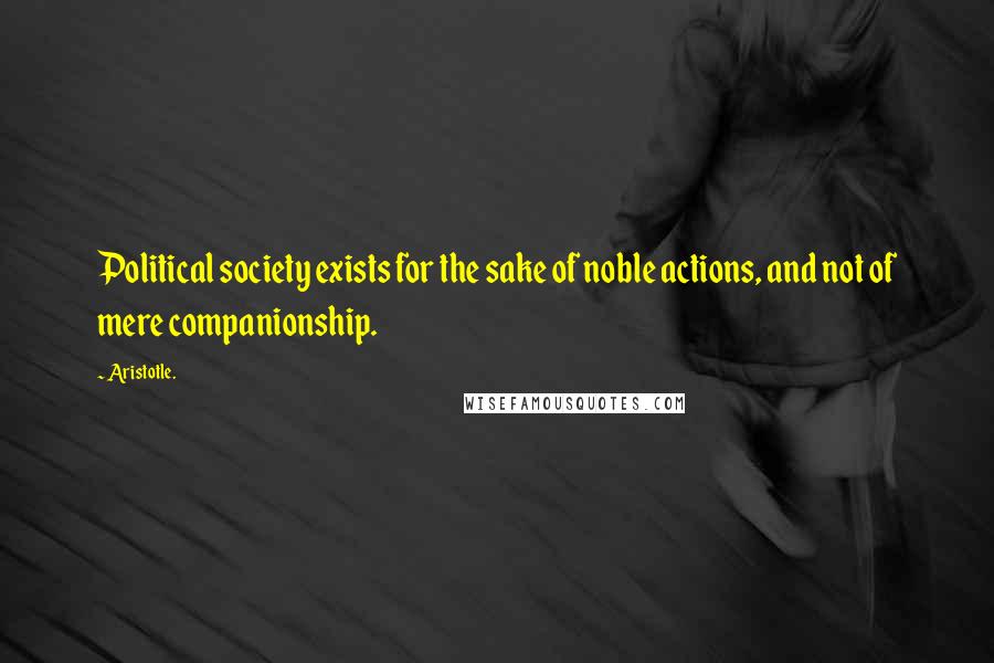 Aristotle. Quotes: Political society exists for the sake of noble actions, and not of mere companionship.