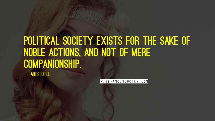 Aristotle. Quotes: Political society exists for the sake of noble actions, and not of mere companionship.