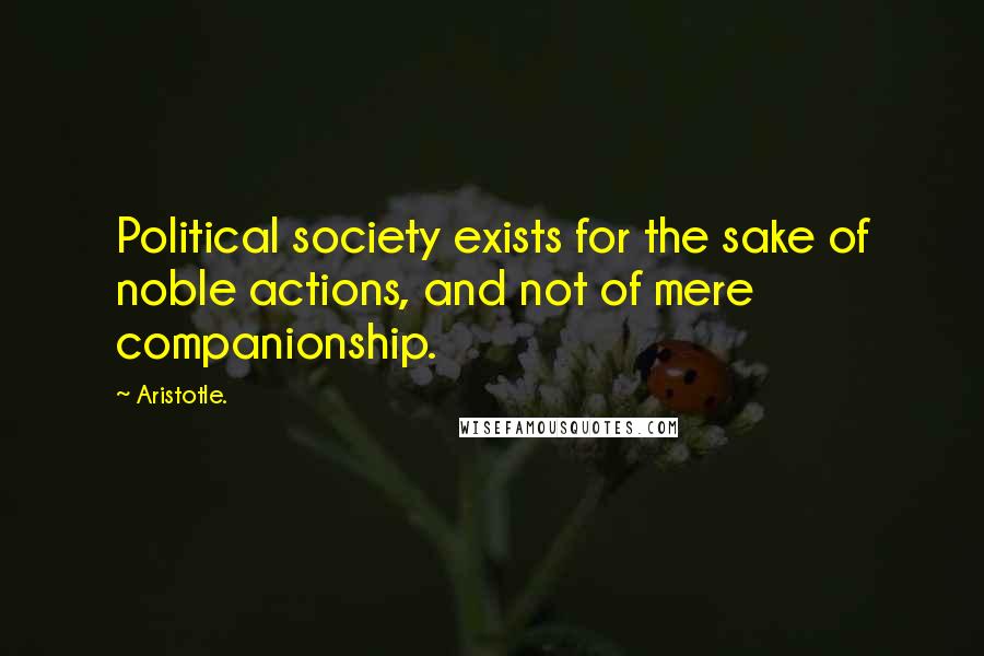 Aristotle. Quotes: Political society exists for the sake of noble actions, and not of mere companionship.