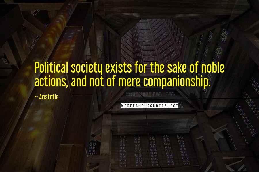 Aristotle. Quotes: Political society exists for the sake of noble actions, and not of mere companionship.