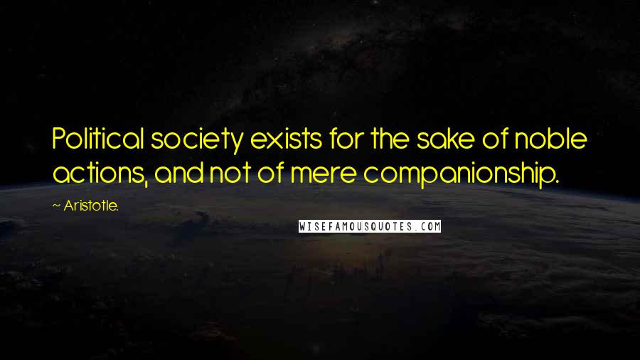 Aristotle. Quotes: Political society exists for the sake of noble actions, and not of mere companionship.