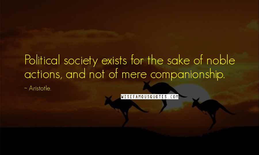 Aristotle. Quotes: Political society exists for the sake of noble actions, and not of mere companionship.