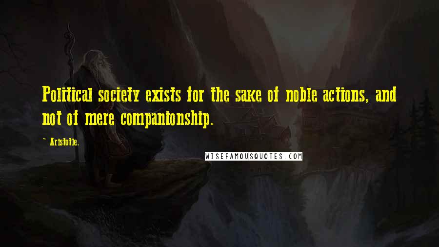 Aristotle. Quotes: Political society exists for the sake of noble actions, and not of mere companionship.