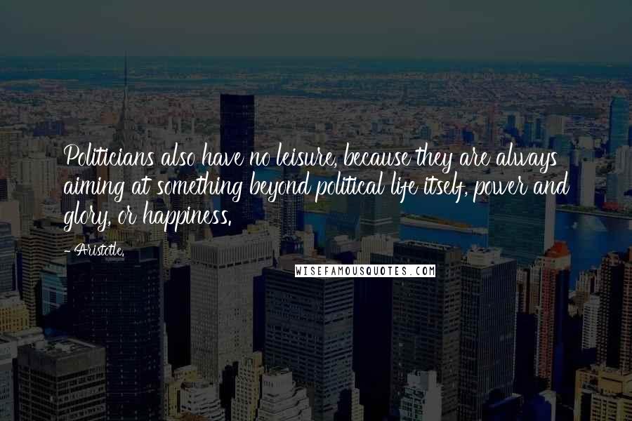 Aristotle. Quotes: Politicians also have no leisure, because they are always aiming at something beyond political life itself, power and glory, or happiness.