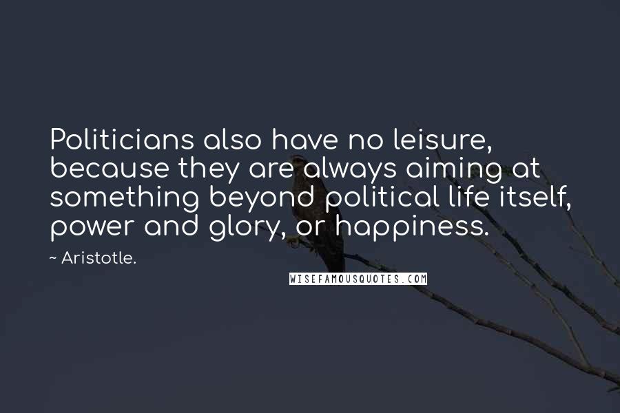 Aristotle. Quotes: Politicians also have no leisure, because they are always aiming at something beyond political life itself, power and glory, or happiness.