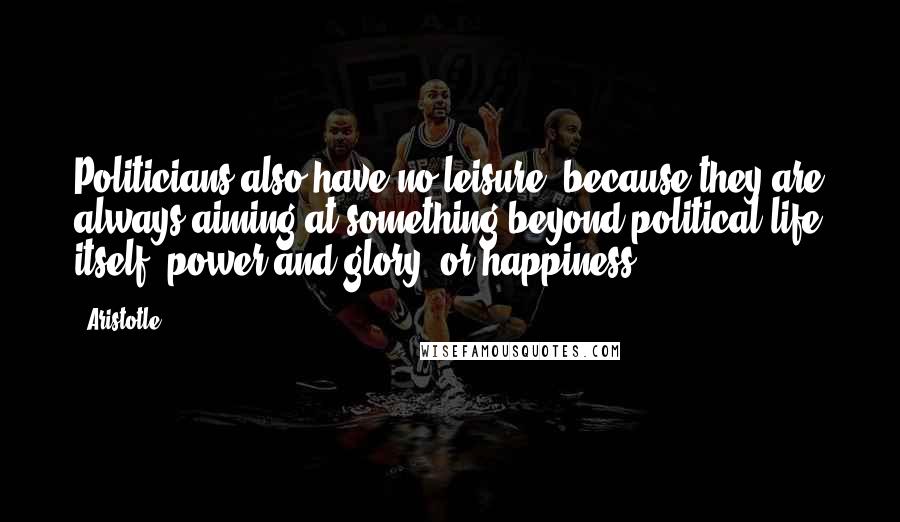 Aristotle. Quotes: Politicians also have no leisure, because they are always aiming at something beyond political life itself, power and glory, or happiness.