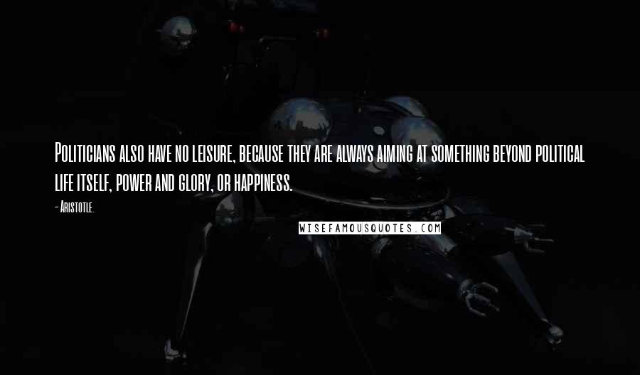 Aristotle. Quotes: Politicians also have no leisure, because they are always aiming at something beyond political life itself, power and glory, or happiness.