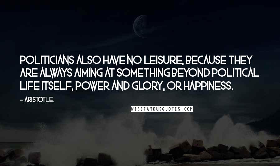 Aristotle. Quotes: Politicians also have no leisure, because they are always aiming at something beyond political life itself, power and glory, or happiness.