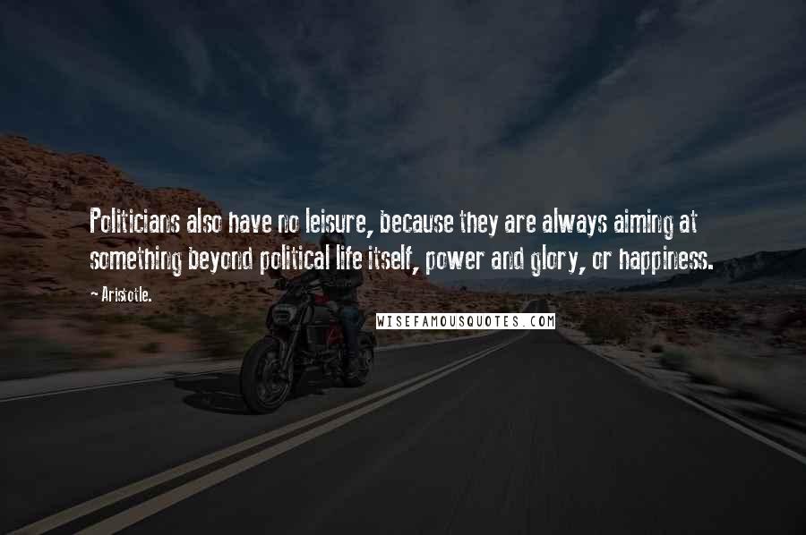 Aristotle. Quotes: Politicians also have no leisure, because they are always aiming at something beyond political life itself, power and glory, or happiness.