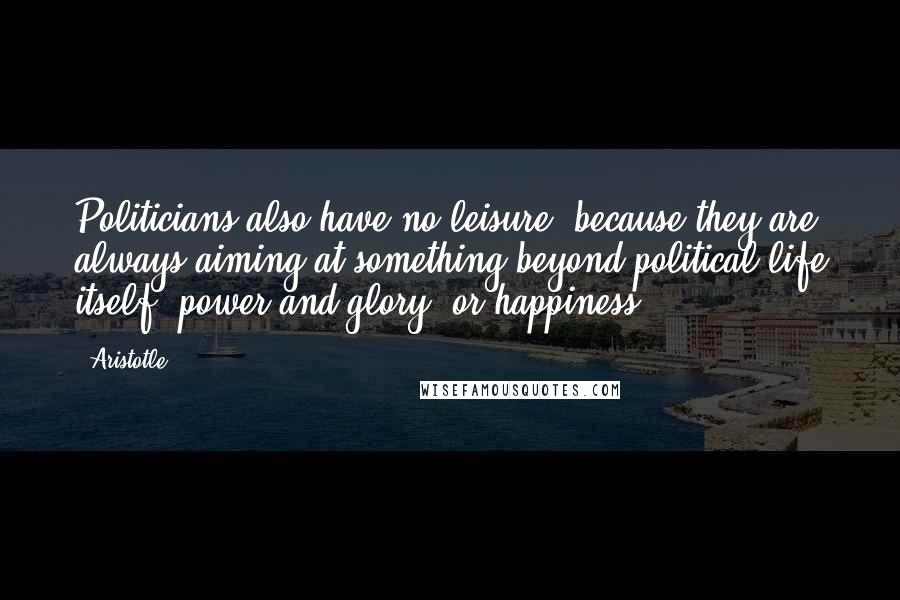 Aristotle. Quotes: Politicians also have no leisure, because they are always aiming at something beyond political life itself, power and glory, or happiness.