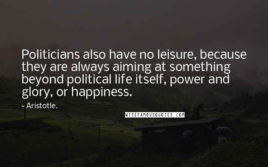 Aristotle. Quotes: Politicians also have no leisure, because they are always aiming at something beyond political life itself, power and glory, or happiness.