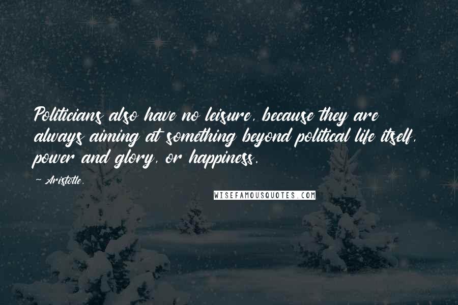 Aristotle. Quotes: Politicians also have no leisure, because they are always aiming at something beyond political life itself, power and glory, or happiness.