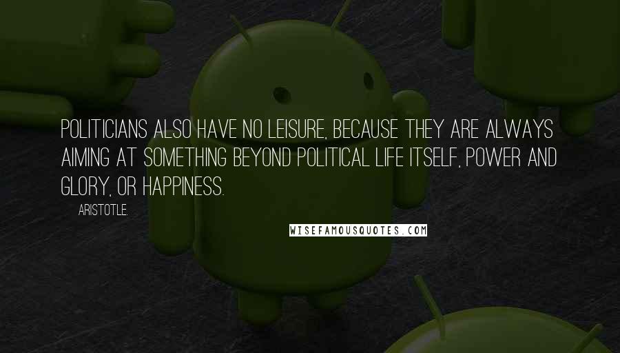 Aristotle. Quotes: Politicians also have no leisure, because they are always aiming at something beyond political life itself, power and glory, or happiness.