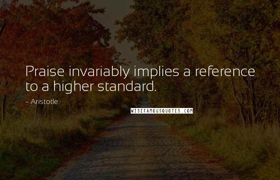 Aristotle. Quotes: Praise invariably implies a reference to a higher standard.
