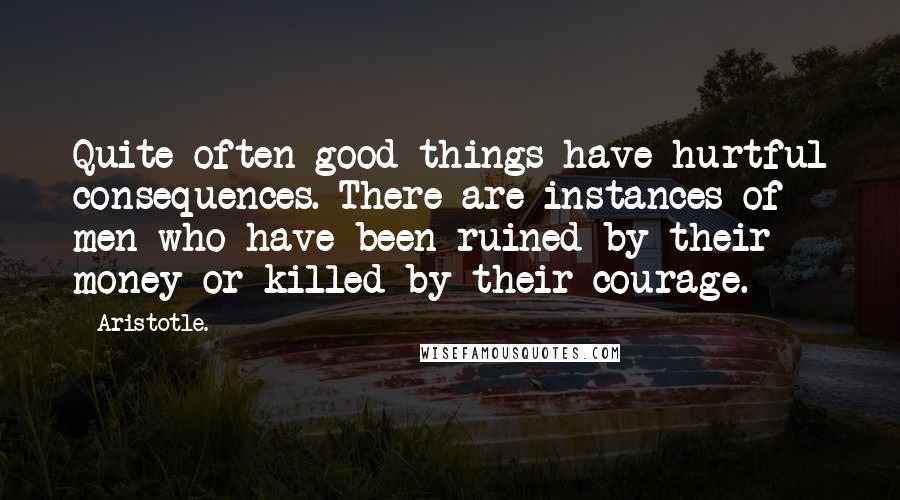 Aristotle. Quotes: Quite often good things have hurtful consequences. There are instances of men who have been ruined by their money or killed by their courage.