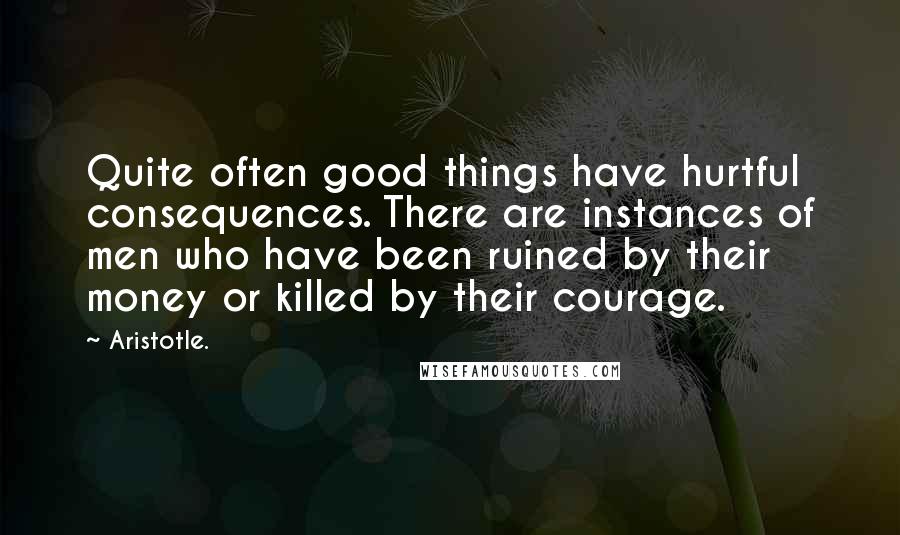 Aristotle. Quotes: Quite often good things have hurtful consequences. There are instances of men who have been ruined by their money or killed by their courage.