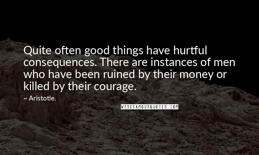 Aristotle. Quotes: Quite often good things have hurtful consequences. There are instances of men who have been ruined by their money or killed by their courage.