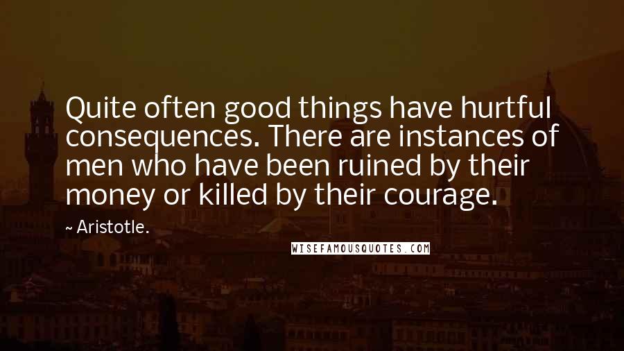 Aristotle. Quotes: Quite often good things have hurtful consequences. There are instances of men who have been ruined by their money or killed by their courage.