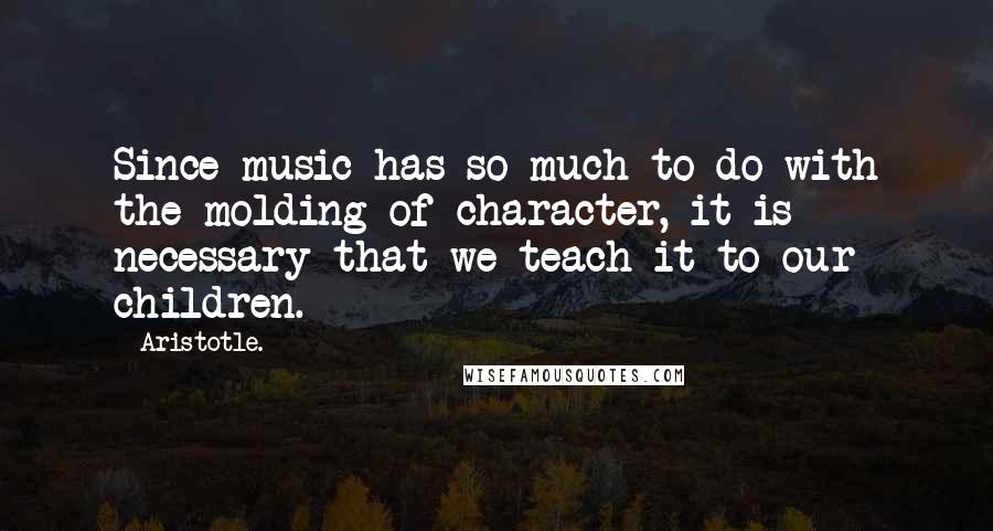 Aristotle. Quotes: Since music has so much to do with the molding of character, it is necessary that we teach it to our children.