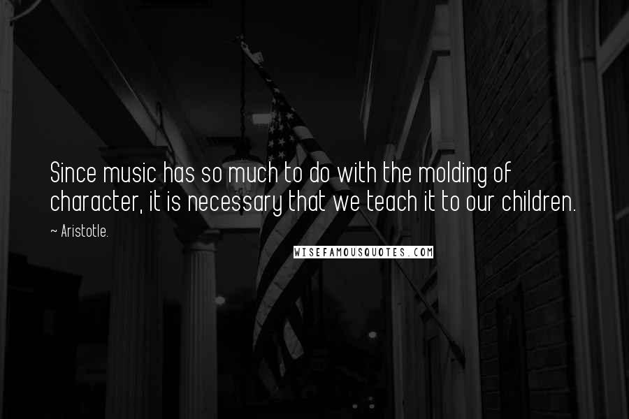 Aristotle. Quotes: Since music has so much to do with the molding of character, it is necessary that we teach it to our children.